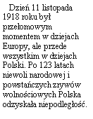 Pole tekstowe:    Dzie 11 listopada 1918 roku by przeomowym momentem w dziejach Europy, ale przede wszystkim w dziejach Polski. Po 123 latach niewoli narodowej i powstaczych zryww wolnociowych Polska odzyskaa niepodlego. 